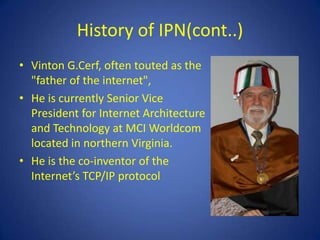 History of IPN(cont..)
• Vinton G.Cerf, often touted as the
  "father of the internet",
• He is currently Senior Vice
  President for Internet Architecture
  and Technology at MCI Worldcom
  located in northern Virginia.
• He is the co-inventor of the
  Internet’s TCP/IP protocol
 