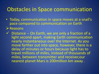 Obstacles in Space communication
• Today, communication in space moves at a snail's
  pace compared to communication on Earth
 Reasons
 Distance -- On Earth, we are only a fraction of a
   light second apart, making Earth communication
   nearly instantaneous over the Internet. As you
   move farther out into space, however, there is a
   delay of minutes or hours because light has to
   travel millions of miles, instead of thousands of
   miles, between transmitter and receiver,our
   nearest planet Mars is 200million km away .
 
