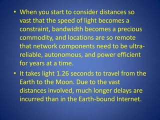 • When you start to consider distances so
  vast that the speed of light becomes a
  constraint, bandwidth becomes a precious
  commodity, and locations are so remote
  that network components need to be ultra-
  reliable, autonomous, and power efficient
  for years at a time.
• It takes light 1.26 seconds to travel from the
  Earth to the Moon. Due to the vast
  distances involved, much longer delays are
  incurred than in the Earth-bound Internet.
 