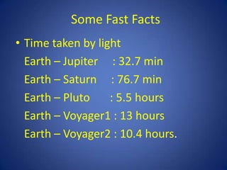 Some Fast Facts
• Time taken by light
  Earth – Jupiter : 32.7 min
  Earth – Saturn : 76.7 min
  Earth – Pluto    : 5.5 hours
  Earth – Voyager1 : 13 hours
  Earth – Voyager2 : 10.4 hours.
 