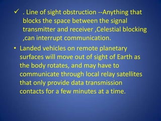  . Line of sight obstruction --Anything that
   blocks the space between the signal
   transmitter and receiver ,Celestial blocking
   ,can interrupt communication.
• Landed vehicles on remote planetary
  surfaces will move out of sight of Earth as
  the body rotates, and may have to
  communicate through local relay satellites
  that only provide data transmission
  contacts for a few minutes at a time.
 
