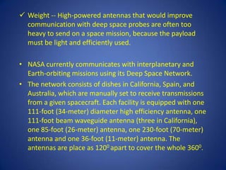  Weight -- High-powered antennas that would improve
  communication with deep space probes are often too
  heavy to send on a space mission, because the payload
  must be light and efficiently used.

• NASA currently communicates with interplanetary and
  Earth-orbiting missions using its Deep Space Network.
• The network consists of dishes in California, Spain, and
  Australia, which are manually set to receive transmissions
  from a given spacecraft. Each facility is equipped with one
  111-foot (34-meter) diameter high efficiency antenna, one
  111-foot beam waveguide antenna (three in California),
  one 85-foot (26-meter) antenna, one 230-foot (70-meter)
  antenna and one 36-foot (11-meter) antenna. The
  antennas are place as 1200 apart to cover the whole 3600.
 