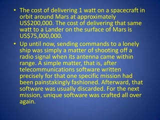 • The cost of delivering 1 watt on a spacecraft in
  orbit around Mars at approximately
  US$200,000. The cost of delivering that same
  watt to a Lander on the surface of Mars is
  US$75,000,000.
• Up until now, sending commands to a lonely
  ship was simply a matter of shooting off a
  radio signal when its antenna came within
  range. A simple matter, that is, after
  telecommunications software written
  precisely for that one specific mission had
  been painstakingly fashioned. Afterward, that
  software was usually discarded. For the next
  mission, unique software was crafted all over
  again.
 