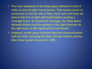 • The main drawback of the Deep Space Network is that it
  relies on line-of-sight transmissions. That means rovers or
  astronauts on the far side of Mars must wait until they are
  back in the line of sight with Earth before sending a
  message home. To receive the message, the Deep Space
  Network dishes must be pointed in the right direction at
  the right time, or the signal will be lost forever
• However, recent space missions have lost communication
  with the DSN, including the Mars Climate Orbiter and the
  Mars Polar Lander missions in 1999.
 