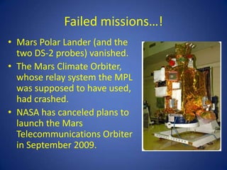 Failed missions…!
• Mars Polar Lander (and the
  two DS-2 probes) vanished.
• The Mars Climate Orbiter,
  whose relay system the MPL
  was supposed to have used,
  had crashed.
• NASA has canceled plans to
  launch the Mars
  Telecommunications Orbiter
  in September 2009.
 