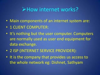 How internet works?
• Main components of an internet system are:
• 1 CLIENT COMPUTER:
• It’s nothing but the user computer. Computers
  are normally used as user end equipment for
  data exchange.
• 2 ISP (INTERNET SERVICE PROVIDER):
• It is the company that provides us access to
  the whole network eg: Dishnet, Sathyam
 