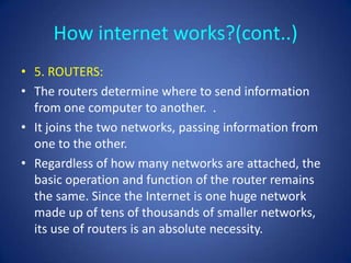How internet works?(cont..)
• 5. ROUTERS:
• The routers determine where to send information
  from one computer to another. .
• It joins the two networks, passing information from
  one to the other.
• Regardless of how many networks are attached, the
  basic operation and function of the router remains
  the same. Since the Internet is one huge network
  made up of tens of thousands of smaller networks,
  its use of routers is an absolute necessity.
 