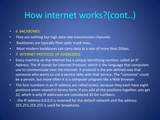 How internet works?(cont..)
•   6 .BACKBONES:
•   They are nothing but high data rate transmission channels.
•    Backbones are typically fiber optic trunk lines.
•    Most modern backbones can carry data at a rate of more than 2Gbps.
•   7. INTERNET PROTOCOL (IP ADDRESSES):
•   Every machine on the Internet has a unique identifying number, called an IP
    Address. The IP stands for Internet Protocol, which is the language that computers
    use to communicate over the Internet. A protocol is the pre-defined way that
    someone who wants to use a service talks with that service. The "someone" could
    be a person, but more often it is a computer program like a Web browser.
•   The four numbers in an IP address are called octets, because they each have eight
    positions when viewed in binary form. If you add all the positions together, you get
    32, which is why IP addresses are considered 32-bit numbers.
•   , the IP address 0.0.0.0 is reserved for the default network and the address
    255.255.255.255 is used for broadcasts.
 