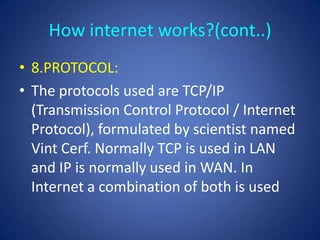 How internet works?(cont..)
• 8.PROTOCOL:
• The protocols used are TCP/IP
  (Transmission Control Protocol / Internet
  Protocol), formulated by scientist named
  Vint Cerf. Normally TCP is used in LAN
  and IP is normally used in WAN. In
  Internet a combination of both is used
 
