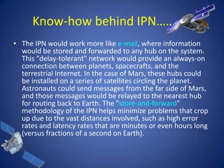 Know-how behind IPN………..
• The IPN would work more like e-mail, where information
  would be stored and forwarded to any hub on the system.
  This "delay-tolerant" network would provide an always-on
  connection between planets, spacecrafts, and the
  terrestrial Internet. In the case of Mars, these hubs could
  be installed on a series of satellites circling the planet.
  Astronauts could send messages from the far side of Mars,
  and those messages would be relayed to the nearest hub
  for routing back to Earth. The "store-and-forward"
  methodology of the IPN helps minimize problems that crop
  up due to the vast distances involved, such as high error
  rates and latency rates that are minutes or even hours long
  (versus fractions of a second on Earth).
 