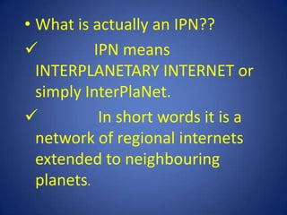 • What is actually an IPN??
          IPN means
  INTERPLANETARY INTERNET or
  simply InterPlaNet.
           In short words it is a
  network of regional internets
  extended to neighbouring
  planets.
 