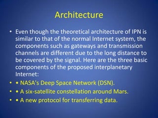 Architecture
• Even though the theoretical architecture of IPN is
  similar to that of the normal Internet system, the
  components such as gateways and transmission
  channels are different due to the long distance to
  be covered by the signal. Here are the three basic
  components of the proposed interplanetary
  Internet:
• • NASA's Deep Space Network (DSN).
• • A six-satellite constellation around Mars.
• • A new protocol for transferring data.
 