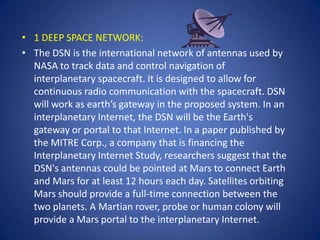• 1 DEEP SPACE NETWORK:
• The DSN is the international network of antennas used by
  NASA to track data and control navigation of
  interplanetary spacecraft. It is designed to allow for
  continuous radio communication with the spacecraft. DSN
  will work as earth’s gateway in the proposed system. In an
  interplanetary Internet, the DSN will be the Earth's
  gateway or portal to that Internet. In a paper published by
  the MITRE Corp., a company that is financing the
  Interplanetary Internet Study, researchers suggest that the
  DSN's antennas could be pointed at Mars to connect Earth
  and Mars for at least 12 hours each day. Satellites orbiting
  Mars should provide a full-time connection between the
  two planets. A Martian rover, probe or human colony will
  provide a Mars portal to the interplanetary Internet.
 
