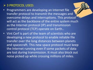  3 PROTOCOL USED:
• Programmers are developing an Internet file
  transfer protocol to transmit the messages and
  overcome delays and interruptions. This protocol
  will act as the backbone of the entire system much
  as the Internet protocol (IP) and transmission
  control protocol (TCP) operate on Earth..
• Vint Cerf is part of the team of scientists who are
  developing a new protocol to enable reliable file
  transfer over the long distances between planets
  and spacecraft. This new space protocol must keep
  the Internet running even if some packets of data
  are lost during transmission. It must also block out
  noise picked up while crossing millions of miles.
 