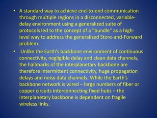 • A standard way to achieve end-to-end communication
  through multiple regions in a disconnected, variable-
  delay environment using a generalized suite of
  protocols led to the concept of a "bundle" as a high-
  level way to address the generalized Store-and-Forward
  problem.
• Unlike the Earth’s backbone environment of continuous
  connectivity, negligible delay and clean data channels,
  the hallmarks of the interplanetary backbone are
  therefore intermittent connectivity, huge propagation
  delays and noisy data channels. While the Earth’s
  backbone network is wired – large numbers of fiber or
  copper circuits interconnecting fixed hubs – the
  interplanetary backbone is dependent on fragile
  wireless links.
 