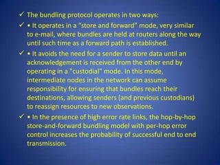  The bundling protocol operates in two ways:
 • It operates in a “store and forward” mode, very similar
  to e-mail, where bundles are held at routers along the way
  until such time as a forward path is established.
 • It avoids the need for a sender to store data until an
  acknowledgement is received from the other end by
  operating in a "custodial" mode. In this mode,
  intermediate nodes in the network can assume
  responsibility for ensuring that bundles reach their
  destinations, allowing senders (and previous custodians)
  to reassign resources to new observations.
 • In the presence of high error rate links, the hop-by-hop
  store-and-forward bundling model with per-hop error
  control increases the probability of successful end to end
  transmission.
 