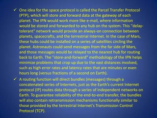  One idea for the space protocol is called the Parcel Transfer Protocol
  (PTP), which will store and forward data at the gateway of each
  planet. The IPN would work more like e-mail, where information
  would be stored and forwarded to any hub on the system. This "delay-
  tolerant" network would provide an always-on connection between
  planets, spacecrafts, and the terrestrial Internet. In the case of Mars,
  these hubs could be installed on a series of satellites circling the
  planet. Astronauts could send messages from the far side of Mars,
  and those messages would be relayed to the nearest hub for routing
  back to Earth. The "store-and-forward" methodology of the IPN helps
  minimize problems that crop up due to the vast distances involved,
  such as high error rates and latency rates that are minutes or even
  hours long (versus fractions of a second on Earth).
 A routing function will direct bundles (messages) through a
  concatenated series of Internets, just as the Earth’s current Internet
  protocol (IP) routes data through a series of independent networks on
  Earth. To guarantee reliability of the end-to-end transfer, the bundles
  will also contain retransmission mechanisms functionally similar to
  those provided by the terrestrial Internet’s Transmission Control
  Protocol (TCP).
 