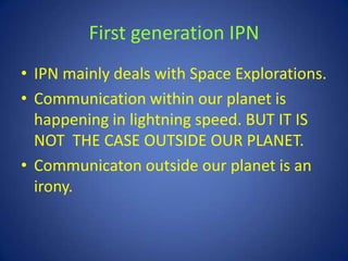 First generation IPN
• IPN mainly deals with Space Explorations.
• Communication within our planet is
  happening in lightning speed. BUT IT IS
  NOT THE CASE OUTSIDE OUR PLANET.
• Communicaton outside our planet is an
  irony.
 