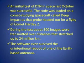 An initial test of DTN in space last October
 was successful. The code was loaded on a
 comet-studying spacecraft called Deep
 Impact as that probe headed out for a flyby
 of Comet Hartley 2.
During the test about 300 images were
 transmitted over distances that stretched
 up to 24 million km.
The software even survived the
 unintentional reboot of one of the Earth-
 based antennas.
 