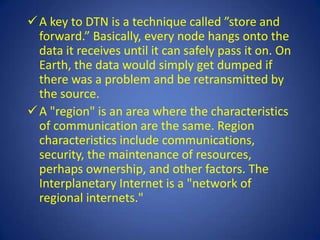  A key to DTN is a technique called ”store and
  forward.” Basically, every node hangs onto the
  data it receives until it can safely pass it on. On
  Earth, the data would simply get dumped if
  there was a problem and be retransmitted by
  the source.
 A "region" is an area where the characteristics
  of communication are the same. Region
  characteristics include communications,
  security, the maintenance of resources,
  perhaps ownership, and other factors. The
  Interplanetary Internet is a "network of
  regional internets."
 