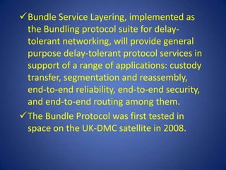 Bundle Service Layering, implemented as
 the Bundling protocol suite for delay-
 tolerant networking, will provide general
 purpose delay-tolerant protocol services in
 support of a range of applications: custody
 transfer, segmentation and reassembly,
 end-to-end reliability, end-to-end security,
 and end-to-end routing among them.
The Bundle Protocol was first tested in
 space on the UK-DMC satellite in 2008.
 