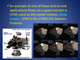 An example of one of these end-to-end
 applications flown on a space mission is
 CFDP, used on the comet mission, Deep
 Impact. CFDP is the CCSDS File Delivery
 Protocol.
 