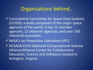 Organizations behind..
 Consultative Committee for Space Data Systems
  (CCSDS):-a body composed of the major space
  agencies of the world. It has 11 member
  agencies, 22 observer agencies, and over 100
  industrial associates.
 NASA's Jet Propulsion Laboratory (JPL)
 NCSA/ACCESS (National Computational Science
  Alliance/Alliance Center for Collaborative
  Education, Science and Software) located in
  Arlington, Virginia
 