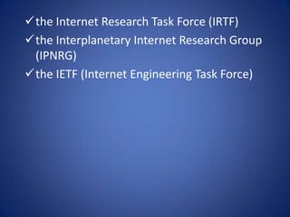 the Internet Research Task Force (IRTF)
the Interplanetary Internet Research Group
 (IPNRG)
the IETF (Internet Engineering Task Force)
 