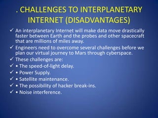 . CHALLENGES TO INTERPLANETARY
      INTERNET (DISADVANTAGES)
 An interplanetary Internet will make data move drastically
  faster between Earth and the probes and other spacecraft
  that are millions of miles away.
 Engineers need to overcome several challenges before we
  plan our virtual journey to Mars through cyberspace.
 These challenges are:
 • The speed-of-light delay.
 • Power Supply.
 • Satellite maintenance.
 • The possibility of hacker break-ins.
 • Noise interference.
 