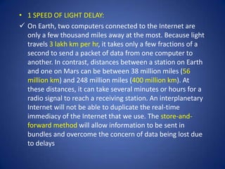 • 1 SPEED OF LIGHT DELAY:
 On Earth, two computers connected to the Internet are
  only a few thousand miles away at the most. Because light
  travels 3 lakh km per hr, it takes only a few fractions of a
  second to send a packet of data from one computer to
  another. In contrast, distances between a station on Earth
  and one on Mars can be between 38 million miles (56
  million km) and 248 million miles (400 million km). At
  these distances, it can take several minutes or hours for a
  radio signal to reach a receiving station. An interplanetary
  Internet will not be able to duplicate the real-time
  immediacy of the Internet that we use. The store-and-
  forward method will allow information to be sent in
  bundles and overcome the concern of data being lost due
  to delays
 