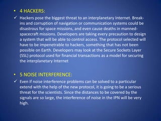 • 4 HACKERS:
 Hackers pose the biggest threat to an interplanetary Internet. Break-
  ins and corruption of navigation or communication systems could be
  disastrous for space missions, and even cause deaths in manned-
  spacecraft missions. Developers are taking every precaution to design
  a system that will be able to control access. The protocol selected will
  have to be impenetrable to hackers, something that has not been
  possible on Earth. Developers may look at the Secure Sockets Layer
  (SSL) protocol used for financial transactions as a model for securing
  the interplanetary Internet


• 5 NOISE INTERFERENCE:
 Even if noise interference problems can be solved to a particular
  extend with the help of the new protocol, it is going to be a serious
  threat for the scientists. Since the distances to be covered by the
  signals are so large, the interference of noise in the IPN will be very
  high.
 