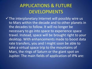 APPLICATIONS & FUTURE
            DEVELOPMENTS
 The interplanetary Internet will possibly wire us
  to Mars within the decade and to other planets in
  the decades to follow. It will no longer be
  necessary to go into space to experience space
  travel. Instead, space will be brought right to your
  desktop. With enhancements made to boost data
  rate transfers, you and I might soon be able to
  take a virtual space trip to the mountains of
  Mars, the rings of Saturn or the giant spot on
  Jupiter. The main fields of application of IPN are:
 