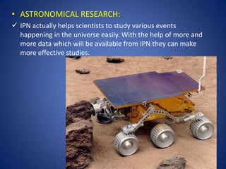• ASTRONOMICAL RESEARCH:
 IPN actually helps scientists to study various events
  happening in the universe easily. With the help of more and
  more data which will be available from IPN they can make
  more effective studies.
 