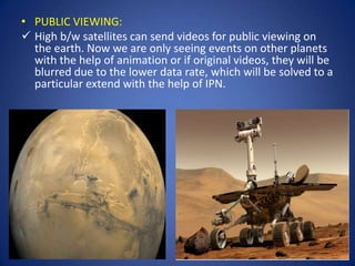 • PUBLIC VIEWING:
 High b/w satellites can send videos for public viewing on
  the earth. Now we are only seeing events on other planets
  with the help of animation or if original videos, they will be
  blurred due to the lower data rate, which will be solved to a
  particular extend with the help of IPN.
 