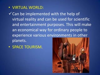 • VIRTUAL WORLD:
Can be implemented with the help of
  virtual reality and can be used for scientific
  and entertainment purposes. This will make
  an economical way for ordinary people to
  experience various environments in other
  planets.
• SPACE TOURISM.
 