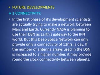 • FUTURE DEVELOPMENTS
 1 CONNECTIVITY:
• In the first phase of it’s development scientists
  are actually trying to make a network between
  Mars and Earth. Currently NASA is planning to
  use their DSN as Earth’s gateway to the IPN
  world. But this Deep Space Network can only
  provide only a connectivity of 12hrs. a day. If
  the number of antenna arrays used in the DSN
  is increased to a higher number, it may provide
  round the clock connectivity between planets.
 
