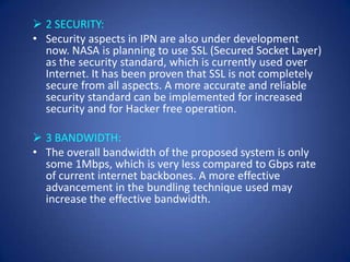  2 SECURITY:
• Security aspects in IPN are also under development
  now. NASA is planning to use SSL (Secured Socket Layer)
  as the security standard, which is currently used over
  Internet. It has been proven that SSL is not completely
  secure from all aspects. A more accurate and reliable
  security standard can be implemented for increased
  security and for Hacker free operation.

 3 BANDWIDTH:
• The overall bandwidth of the proposed system is only
  some 1Mbps, which is very less compared to Gbps rate
  of current internet backbones. A more effective
  advancement in the bundling technique used may
  increase the effective bandwidth.
 