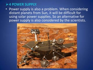  4 POWER SUPPLY:
• Power supply is also a problem. When considering
  distant planets from Sun, it will be difficult for
  using solar power supplies. So an alternative for
  power supply is also considered by the scientists.
 