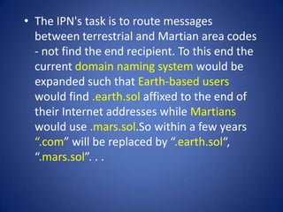 • The IPN's task is to route messages
  between terrestrial and Martian area codes
  - not find the end recipient. To this end the
  current domain naming system would be
  expanded such that Earth-based users
  would find .earth.sol affixed to the end of
  their Internet addresses while Martians
  would use .mars.sol.So within a few years
  “.com” will be replaced by “.earth.sol“,
  “.mars.sol”. . .
 