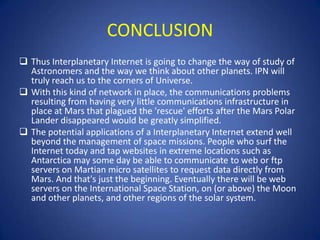 CONCLUSION
 Thus Interplanetary Internet is going to change the way of study of
  Astronomers and the way we think about other planets. IPN will
  truly reach us to the corners of Universe.
 With this kind of network in place, the communications problems
  resulting from having very little communications infrastructure in
  place at Mars that plagued the 'rescue' efforts after the Mars Polar
  Lander disappeared would be greatly simplified.
 The potential applications of a Interplanetary Internet extend well
  beyond the management of space missions. People who surf the
  Internet today and tap websites in extreme locations such as
  Antarctica may some day be able to communicate to web or ftp
  servers on Martian micro satellites to request data directly from
  Mars. And that's just the beginning. Eventually there will be web
  servers on the International Space Station, on (or above) the Moon
  and other planets, and other regions of the solar system.
 