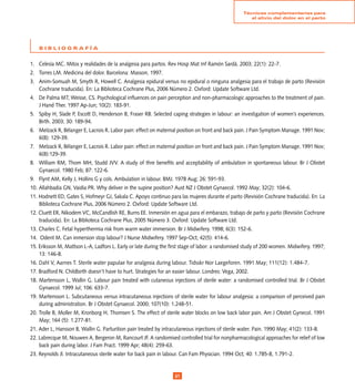 Técnicas complementarias para
                                                                                                      el alivio del dolor en el parto




    BIBLIOGRAFÍA


1. Celesía MC. Mitos y realidades de la analgesia para partos. Rev Hosp Mat Inf Ramón Sardá. 2003; 22(1): 22-7.
2. Torres LM. Medicina del dolor. Barcelona: Masson, 1997.
3. Anim-Somuah M, Smyth R, Howell C. Analgesia epidural versus no epidural o ninguna analgesia para el trabajo de parto (Revisión
   Cochrane traducida). En: La Biblioteca Cochrane Plus, 2006 Número 2. Oxford: Update Software Ltd.
4. De Palma MT; Weisse, CS. Psychological influences on pain perception and non-pharmacologic approaches to the treatment of pain.
   J Hand Ther. 1997 Ap-Jun; 10(2): 183-91.
5. Spiby H, Slade P, Escott D, Henderson B, Fraser RB. Selected caping strategies in labour: an investigation of women’s experiences.
   Birth. 2003; 30: 189-94.
6. Melzack R, Bélanger E, Lacrois R. Labor pain: effect on maternal position on front and back pain. J Pain Symptom Manage. 1991 Nov;
   6(8): 129-39.
7. Melzack R, Bélanger E, Lacrois R. Labor pain: effect on maternal position on front and back pain. J Pain Symptom Manage. 1991 Nov;
   6(8):129-39.
8. William RM, Thom MH, Studd JVV. A study of thre benefits and acceptability of ambulation in spontaneous labour. Br J Obstet
   Gynaecol. 1980 Feb; 87: 122-6.
9. Flynt AM, Kelly J, Hollins G y cols. Ambulation in labour. BMJ. 1978 Aug; 26: 591-93.
10. Allahbadia GN, Vaidia PR. Why deliver in the supine position? Aust NZ J Obstet Gynaecol. 1992 May; 32(2): 104-6.
11. Hodnett ED, Gates S, Hofmeyr GJ, Sakala C. Apoyo continuo para las mujeres durante el parto (Revisión Cochrane traducida). En: La
    Biblioteca Cochrane Plus, 2006 Número 2. Oxford: Update Software Ltd.
12. Cluett ER, Nikodem VC, McCandlish RE, Burns EE. Inmersión en agua para el embarazo, trabajo de parto y parto (Revisión Cochrane
    traducida). En: La Biblioteca Cochrane Plus, 2005 Número 3. Oxford: Update Software Ltd.
13. Charles C. Fetal hyperthermia risk from warm water immersion. Br J Midwifery. 1998; 6(3): 152-6.
14. Odent M. Can inmersion stop labour? J Nurse Midwifery. 1997 Sep-Oct; 42(5): 414-6.
15. Eriksson M, Mattson L-A, Ladfors L. Early or late during the first stage of labor: a randomised study of 200 women. Midwifery. 1997;
    13: 146-8.
16. Dahl V, Aarnes T. Sterile water papulae for analgesia during labour. Tidsskr Nor Laegeforen. 1991 May; 111(12): 1.484-7.
17. Bradford N. Childbirth doesn’t have to hurt. Strategies for an easier labour. Londres: Vega, 2002.
18. Martensson L, Wallin G. Labour pain treated with cutaneous injections of sterile water: a randomised controlled trial. Br J Obstet
    Gynaecol. 1999 Jul; 106: 633-7.
19. Martensson L. Subcutaneous versus intracutaneous injections of sterile water for labour analgesia: a comparison of perceived pain
    during administration. Br J Obstet Gynaecol. 2000; 107(10): 1.248-51.
20. Trolle B, Moller M, Kronborg H, Thomsen S. The effect of sterile water blocks on low back labor pain. Am J Obstet Gynecol. 1991
    May; 164 (5): 1.277-81.
21. Ader L, Hansson B, Wallin G. Parturition pain treated by intracutaneous injections of sterile water. Pain. 1990 May; 41(2): 133-8.
22. Labrecque M, Nouwen A, Bergeron M, Rancourt JF. A randomised controlled trial for nonpharmacological approaches for relief of low
    back pain during labor. J Fam Pract. 1999 Apr; 48(4): 259-63.
23. Reynolds Jl. Intracutaneous sterile water for back pain in labour. Can Fam Physician. 1994 Oct; 40: 1.785-8, 1.791-2.


                                                                   1
 