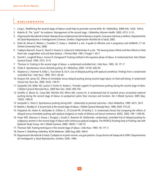 InIcIatIva Parto normal




    BIBLIOGRAFÍA


1. Long L. Redefining the second stage of labour could help to promote normal birth. Br J Midwifery. 2006 Feb; 14(2): 104-6.
2. Roberts JE. The “push” for evidence: Management of the second stage. J Midwifery Women Health. 2002; 47(1): 2-15.
3. Organización Mundial de la Salud. Manejo de las complicaciones del embarazo y el parto: Guía para matronas y médicos. Departamento
    de Salud Reproductiva e Investigaciones Conexas. Ginebra: Organización Mundial de la Salud; 2002.
4. Enkin M, Keirse H, Neilson J, Crowther C, Dulay L, Hodnett E y cols. A guide to effective care in pregnancy and childbirth, 3.ª ed.
    Oxford University Press, 2000.
5. Caldeyro-Barcia R, Giussi G, Storch E, Poseiro JJ, Lafaurie N, Kettenhuber K y cols. The bearing-down efforts and their effects on fetal
    heart rate, oxygenation and acid base balance. J Perinat Med. 1981; 9 Suppl 1: 63-7.
6. Parnell C, Langhoff-Roos J, Iverson R, Damgaard P. Pushing method in the expulsive phase of labour: A randomized trial. Acta Obstet
    Gynecol Scand. 1993; 72(1): 31-5.
7. Thomson A. Pushing in the second stage of labour: a randomised controlled trial. J Adv Nurs. 1993; 18: 171-7.
8. Chalk A. Spontaneous versus directed pushing. Br J Midwifery. 2004; 12(10): 626-30.
9. Mayberry LJ, Hammer R, Kelly C, True-Driver B, De A. Use of delayed pushing with epidural anesthesia: Findings from a randomized
    controlled trial. J Adv Nurs. 1999; 19(1): 26-30.
10. Simpson KR, James DC. Effects of immediate versus delayed pushing during second-stage labour on fetal well-being: A randomized
    clinical trial. Nurs Res. 2005; 54(3): 149-57.
11. Sampselle CM, Miller JM, Luecha Y, Fischer K, Rosten L. Provider support of spontaneous pushing during the second stage of labor.
    J Obstet Gynecol Neonatal Nurs. 2005 Nov-Dec; 34(6): 695-702.
12. Schaffer JI, Bloom SL, Casey BM, McIntire DD, Nihira MA, Leveno KJ. A randomized trial of coached versus uncoached maternal
    pushing during the second stage of labour on postpartum pelvic floor structure and function. Am J Obstet Gynecol. 2005 May;
    192(5): 1692-6.
13. Sampselle C, Hines S. Spontaneous pushing during birth - relationship to perineal outcomes. J Nurs Midwifery. 1999; 44(1): 36-9.
14. Roberts J, Woolley D. A second look at the second stage of labour. J Obstet Gynecol Neonatal Nurs. 1996; 25(5): 415-23.
15. Fitzpatrick M, Harkin R, McQuillan K, O’Brien C, O’Connell PR, O’Herlihy C. A randomised clinical trial comparing the effects of
    delayed versus immediate pushing with epidural analgesia on mode of delivery and faecal continence. BJOG. 2002; 109: 1.359-65.
16. Fraser WD, Marcoux S, Krauss I, Douglas J, Goulet C, Boulvain M. Multicenter, randomized, controlled trial of delayed pushing for
    nulliparous women in the second stage of labour with continuous epidural analgesia. The PEOPLE (Pushing Early or Pushing Late with
    Epidural) Study Group. Am J Obstet Gynecol. 2000; 182(5): 1.165-72.
17. Thomson AM. Pushing techniques in the second stage of labour. J Adv Nurs. 1993; 18: 171-7.
18. Downe S. Rebirthing midwifery. RCM Midwives. 2005 Aug; 8(8): 346-9.
19. Organización Mundial de la Salud. Cuidados en el parto normal: una guía práctica. Grupo técnico de trabajo de la OMS. Departamento
    de Investigación y Salud Reproductiva. Ginebra: OMS, 1996.




                                                                    74
 