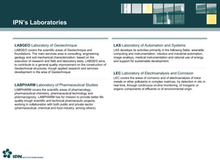IPN’s Laboratories LABGEO  Laboratory of Geotechnique LABGEO covers the scientific areas of Geotechnique and foundations. The main services area is consulting, engineering geology and soil mechanical characterization, based on the execution of research and field and laboratory tests. LABGEO aims to contribute to a general quality improvement on the construction of Geotechnical structures, trough applied research and services development in the area of Geotechnique. LABPHARM  Laboratory of Pharmaceutical Studies LABPHARM covers the scientific areas of pharmacology, pharmaceutical chemistry, pharmaceutical technology and pharmacognosy. LABPHARM has for mission to provide better life quality trough scientific and technical pharmaceutic projects, working in collaboration with both public and private sector (pharmaceutical, chemical and food industry, among others). LAS  Laboratory of Automation and Systems LAS develops its activities primarily in the following fields: wearable computing and instrumentation, robotics and industrial automation, image analisys, medical instrumentation and rational use of energy and support for sustainable development. LEC  Laboratory of Electroanalysis and Corrosion LEC covers the areas of corrosion and of electroanalysis of trace metals or other pollutants in complex matrices, by detection in situ in real time, through continuous on-line monitoring, of inorganic or organic components of effluents or of environmental origin. 