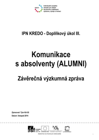 1
IPN KREDO - Doplňkový úkol III.
Komunikace
s absolventy (ALUMNI)
Závěrečná výzkumná zpráva
Zpracoval: Tým KA 05
Datum: listopad 2014
 