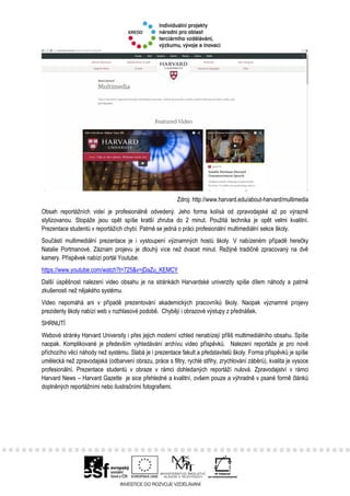 Zdroj: http://www.harvard.edu/about-harvard/multimedia
Obsah reportážních videí je profesionálně odvedený. Jeho forma kolísá od zpravodajské až po výrazně
stylizovanou. Stopáže jsou opět spíše kratší zhruba do 2 minut. Použitá technika je opět velmi kvalitní.
Prezentace studentů v reportážích chybí. Patrně se jedná o práci profesionální multimediální sekce školy.
Součástí multimediální prezentace je i vystoupení významných hostů školy. V nabízeném případě herečky
Natalie Portmanové. Záznam projevu je dlouhý více než dvacet minut. Režijně tradičně zpracovaný na dvě
kamery. Příspěvek nabízí portál Youtube.
https://www.youtube.com/watch?t=725&v=jDaZu_KEMCY
Další úspěšnost nalezení video obsahu je na stránkách Harvardské univerzity spíše dílem náhody a patrně
zkušeností než nějakého systému.
Video nepomáhá ani v případě prezentování akademických pracovníků školy. Naopak významné projevy
prezidenty školy nabízí web v rozhlasové podobě. Chybějí i obrazové výstupy z přednášek.
SHRNUTÍ
Webové stránky Harvard University i přes jejich moderní vzhled nenabízejí příliš multimediálního obsahu. Spíše
naopak. Komplikované je především vyhledávání archívu video příspěvků. Nalezení reportáže je pro nově
příchozího věcí náhody než systému. Slabá je i prezentace fakult a představitelů školy. Forma příspěvků je spíše
umělecká než zpravodajská (odbarvení obrazu, práce s filtry, rychlé střihy, zrychlování záběrů), kvalita je vysoce
profesionální. Prezentace studentů v obraze v rámci dohledaných reportáží nulová. Zpravodajství v rámci
Harvard News – Harvard Gazette je sice přehledné a kvalitní, ovšem pouze a výhradně v psané formě článků
doplněných reportážními nebo ilustračními fotografiemi.
 