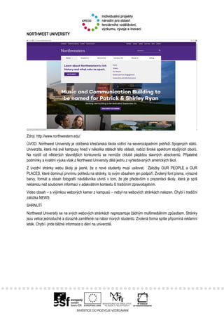 NORTHWEST UNIVERSITY
Zdroj: http://www.northwestern.edu/
ÚVOD: Northwest University je oblíbená křesťanská škola sídlící na severozápadním pobřeží Spojených států.
Univerzita, která má své kampusy hned v několika státech této oblasti, nabízí široké spektrum studijních oborů.
Na rozdíl od některých slavnějších konkurentů se nemůže chlubit plejádou slavných absolventů. Přijatelné
podmínky a kvalitní výuka však z Northwest University dělá jednu z vyhledávaných amerických škol.
Z úvodní stránky webu školy je jasné, že o nové studenty musí usilovat. Záložky OUR PEOPLE a OUR
PLACES, které dominují prvnímu pohledu na stránky, to svým obsahem jen podpoří. Zvolený font písma, výrazné
barvy, formát a obsah fotografií návštěvníka utvrdí v tom, že jde především o prezentaci školy, která je spíš
reklamou než souborem informací v adekvátním kontextu či tradičním zpravodajstvím.
Video obsah – s výjimkou webových kamer z kampusů – nebyl na webových stránkách nalezen. Chybí i tradiční
záložka NEWS.
SHRNUTÍ
Northwest University se na svých webových stránkách neprezentuje žádným multimediálním způsobem. Stránky
jsou velice jednoduché a důrazně zaměřené na nábor nových studentů. Zvolená forma spíše připomíná reklamní
leták. Chybí i jinde běžné informace o dění na univerzitě.
 