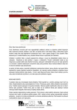 STANFORD UNIVERSITY
Zdroj: https://www.stanford.edu/
Úvod: Stanfordova univerzita patří mezi nejprestižnější vzdělávací zařízení na západním pobřeží Spojených
států. Soukromá univerzita, založená v roce 1891, se nachází přímo v srdci Silicon Valley. Z aktivit školy a jejích
studentů vzešla řada dnes legendárních počítačových firem v čele s giganty Google či Cisco Systems. Mezi
absolventy je 21 nositelů Nobelovy ceny, prezident Herbert Hoover a spisovatel John Steinbeck.
Vzhledem k zaměření školy a výrazně progresívnímu přístupu k výuce lze předpokládat zvýšený důraz na
videosekci. Skutečnost je však poněkud v rozporu s očekáváním. Původní multimediální obsah je sice
integrovanou součástí celého webu Stanford University, zastoupení multimediální formy ale není nijak výjimečné
a ve srovnání s ostatními sledovanými univerzitními weby sotva průměrné. Navíc možnost zhlédnutí videa není
na hlavních stránkách nijak zdůrazňována.
Je patrné, že škola usiluje o maximální přehlednost a jednoduchost stránek. Jasnou převahu mají psané články
standardního rozsahu doplněné ilustračními fotografiemi. Jen naprostá menšina příspěvků je doplněna ikonou
zobrazující možnost přehrání video obsahu. A to až v sekci News and Events. Cesta z hlavní stránky k prvnímu
videu vede minimálně pře trojí kliknutí. Je to však cesta velmi přehledná a logická.
NEWS AND EVENTS
V podsekci video jsou chronologicky řazené příspěvky. Počet reportáží se v průměru pohybuje mezi 6 až 8 za
měsíc. Stopáž příspěvků zde je zpravodajská (do 3 minut). Témata jsou pestrá, většina příspěvků nese edukační
prvky. Tradičně výrazné zastoupení má sportovní tématika. Možnost spuštění doplňkového videa není na hlavní
stránce nijak vyznačené. Tradiční ikona „play“ se objeví až po rozkliknutí tématu jako doplňující možnost
nahrazující běžné fotografie, které ilustrují či doplňují obsahy článků.
Ovšem naprosto nadprůměrná je kvalita zpracování. Tvůrci pracují s velice kvalitním záznamem, často využívají
možnosti velmi kvalitní až špičkové grafické podpory. Střih i způsob snímání splňuje nejmodernější současné
požadavky. Je patrné, že výroba je profesionální a univerzita zaměstnává odborníky. Podíl studentů na přípravě
multimediálního obsahu není nijak patrný.
 