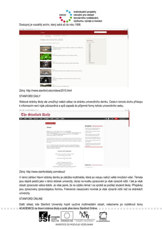Dostupný je rozsáhlý archív, který sahá až do roku 1998.
Zdroj: http://news.stanford.edu/videos/2015.html
STANFORD DAILY
Webové stránky školy ale umožňují nalézt odkaz na stránku univerzitního deníku. Cesta k tomuto druhu přístupu
k informacím není nijak zdůrazněná a spíš zapadá do příjemné formy tohoto univerzitního webu.
Zdroj: http://www.stanforddaily.com/about/
V rámci záhlaví hlavní stránky deníku je záložka multimédia, která po vstupu nabízí velké množství videí. Témata
jsou stejně pestrá jako v rámci stránek univerzity, důraz na kvalitu zpracování je však výrazně nižší. I tak je však
obsah zpracován velice dobře. Je však jasné, že na výběru témat i na výrobě se podílejí studenti školy. Příspěvky
jsou zpracovány zpravodajskou formou. Frekvence nasazování novinek je však výrazně nižší než na stránkách
univerzity.
STANFORD ONLINE
Další oblast, kde Stanford University hojně využívá multimediální obsah, nalezneme po rozkliknutí ikony
ACADEMICS na hlavní stránce školy a poté přes ikonu Stanford Online.
 