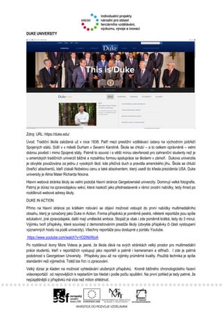 DUKE UNIVERSITY
Zdroj: URL: https://duke.edu/
Úvod: Tradiční škola založená už v roce 1838. Patří mezi prestižní vzdělávací ústavy na východním pobřeží
Spojených států. Sídlí v v městě Durham v Severní Karolíně. Škola se chlubí – a to celkem oprávněně – velmi
dobrou pověstí i mimo Spojené státy. Patrně to souvisí i s větší mírou otevřenosti pro zahraniční studenty než je
u amerických tradičních univerzit běžné a rozsáhlou formou spolupráce se školami v zámoří. Dukova univerzita
je obvykle považována za jednu z vysokých škol, kde přežívá duch a pravidla amerického jihu. Škola se chlubí
čtveřicí absolventů, kteří získali Nobelovu cenu a také absolventem, který usedl do křesla prezidenta USA. Duke
university je Alma Mater Richarda Nixona.
Hlavní webová stránka školy se velmi podobá hlavní stránce Gergetownské univerzity. Dominují velké fotografie.
Patrný je důraz na zpravodajskou sekci, která naskočí jako přednastavené v rámci úvodní nabídky, tedy ihned po
rozkliknutí webové adresy školy.
DUKE IN ACTION
Přímo na hlavní stránce po krátkém rolování se objeví možnost vstoupit do první nabídky multimediálního
obsahu, který je označený jako Duke in Action. Forma příspěvků je poměrně pestrá, některé reportáže jsou spíše
edukativní, jiné zpravodajské, další mají umělecké ambice. Stopáž je však i zde poměrně krátká, tedy do 3 minut.
Výjimku tvoří příspěvky, které souvisejí z demonstrováním prestiže školy (obvykle příspěvky či části vystoupení
významných hostů na půdě univerzity). Všechny reportáže jsou dostupné z portálu Youtube.
https://www.youtube.com/watch?v=IO2iNiiWjoA
Po rozkliknutí ikony More Videos je jasné, že škola dává na svých stránkách velký prostor pro multimediální
práce studentů, kteří v reportážích vystupují jako reportéři a patrně i kameramani a střihači. I zde je patrná
podobnost s Georgetown University. Příspěvky jsou až na výjimky průměrné kvality. Použitá technika je spíše
standardní než výjimečná. Totéž lze říct i o zpracování.
Velký důraz je kladen na možnost vyhledávání uložených příspěvků. Kromě běžného chronologického řazení
videoreportáží od nejnovějších k nejstarším lze hledat i podle počtu spuštění. Na první pohled je tady patrné, že
nejúspěšnější z příspěvků má více než milion shlédnutí.
 