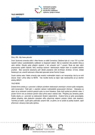 YALE UNIVERSITY
Zdroj: URL: http://www.yale.edu/
Úvod: Soukromá univerzita sídlící v New Havenu ve státě Connecticut. Založena byla už v roce 1701 a je třetí
nejstarší institucí vysokoškolského vzdělávání ve Spojených státech. Stát se studentem této prestižní školy je
velmi obtížné. Obvyklý počet přijatých studentů z řad uchazečů tvoří 7 procent. Škola ale také nabízí
propracovaný systém stipendií, který umožňuje studovat i talentovaným mladým lidem ze sociálně slabšího
prostředí. Mezi významné absolventy patří několik prezidentů USA (G.W.Bush, B.Clinton, G.Ford), držitelé
Nobelových cen, američtí astronauti a třeba také spisovatel James Fenimor Cooper.
Úvodní stránka webu Yalské univerzity nijak nenabízí multimediální obsah a ani nenaznačuje, kde by se mohl
skrývat. Chybí i přímý odkaz na NEWS. Tato nevelká ikonka se objeví nijak nezdůrazněna až po otevření
stránky ABOUT.
YALE NEWS
Zvolená forma stránky je v porovnání s běžným průměrem sledovaných amerických univerzit spíše nenápadná,
velmi konzervativní. Totéž platí i o plachém nabízení multimediálně zpracovaných informací. Videosekce se
objeví až po odrolování úvodních psaných zpráv na úrovni fotosekce. Zcela chybí symbol pro přehrání videa. V
pravém horním rohu se drobným písmem nabízí přímá cesta k nabídce videí. Příspěvky jsou tematicky pestré.
Kvalita obsahu je v porovnání se sledovanými školami nadprůměrná. Zvolená forma je spíše zpravodajská,
některé příspěvky však především způsobem střihu připomínají reklamní produkci (nikoliv však obsahem).
Technika je kvalitní, využití jejího potenciálu výrazně nižší. Je patrné, že na výrobě se podílejí studenti. Jejich
přítomnost v obraze je však spíše výjimkou.
 